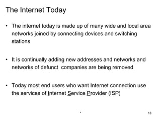 The Internet Today

• The internet today is made up of many wide and local area
  networks joined by connecting devices and switching
  stations


• It is continually adding new addresses and networks and
  networks of defunct companies are being removed


• Today most end users who want Internet connection use
  the services of Internet Service Provider (ISP)


                              *                             13
 