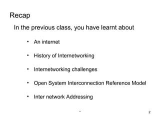Recap
 In the previous class, you have learnt about

     • An internet

     • History of Internetworking

     • Internetworking challenges

     • Open System Interconnection Reference Model

     • Inter network Addressing

                          *                          2
 
