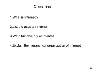 Questions

1.What is Internet ?

2.List the uses an Internet

3.Write brief history of Internet

4.Explain the hierarchical organization of Internet




                                                      22
 