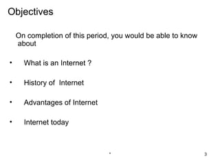 Objectives

    On completion of this period, you would be able to know
    about

•     What is an Internet ?

•     History of Internet

•     Advantages of Internet

•     Internet today



                                *                             3
 