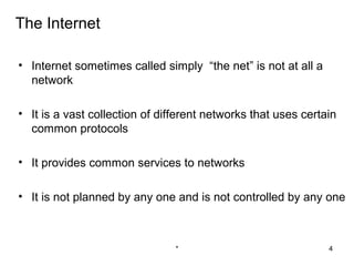 The Internet

• Internet sometimes called simply “the net” is not at all a
  network

• It is a vast collection of different networks that uses certain
  common protocols

• It provides common services to networks

• It is not planned by any one and is not controlled by any one



                                *                              4
 