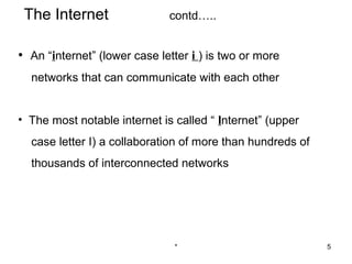 The Internet                 contd…..


• An “internet” (lower case letter i ) is two or more
  networks that can communicate with each other


• The most notable internet is called “ Internet” (upper
  case letter I) a collaboration of more than hundreds of
  thousands of interconnected networks




                               *                            5
 