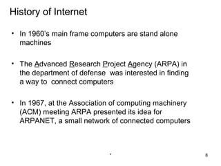 History of Internet

• In 1960’s main frame computers are stand alone
  machines

• The Advanced Research Project Agency (ARPA) in
  the department of defense was interested in finding
  a way to connect computers

• In 1967, at the Association of computing machinery
  (ACM) meeting ARPA presented its idea for
  ARPANET, a small network of connected computers



                             *                          8
 