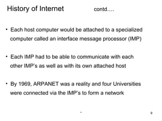History of Internet                 contd….


• Each host computer would be attached to a specialized
 computer called an interface message processor (IMP)


• Each IMP had to be able to communicate with each
 other IMP’s as well as with its own attached host


• By 1969, ARPANET was a reality and four Universities
 were connected via the IMP’s to form a network


                              *                           9
 