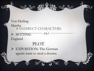  INDIRECT CHARACTERS:
Von Herling
Martha
 SETTING
England
PLOT
 EXPOSITION: The German
agents want to steal a dossier.
 