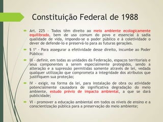 Constituição Federal de 1988
 Art. 225 – Todos têm direito ao meio ambiente ecologicamente
equilibrado, bem de uso comum do povo e essencial à sadia
qualidade de vida, impondo-se o poder público e à coletividade o
dever de defende-lo e preservá-lo para as futuras gerações.
 § 1º - Para assegurar a efetividade desse direito, incumbe ao Poder
Público:
 III - definir, em todas as unidades da Federação, espaços territoriais e
seus componentes a serem especialmente protegidos, sendo a
alteração e a supressão permitidas somente através de lei, vedada
qualquer utilização que comprometa a integridade dos atributos que
justifiquem sua proteção;
 IV - exigir, na forma da lei, para instalação de obra ou atividade
potencialmente causadora de significativa degradação do meio
ambiente, estudo prévio de impacto ambiental, a que se dará
publicidade;
 VI - promover a educação ambiental em todos os níveis de ensino e a
conscientização pública para a preservação do meio ambiente;
 
