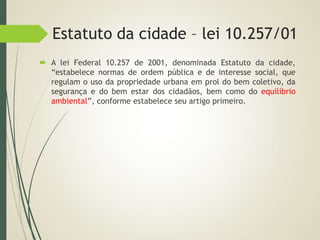 Estatuto da cidade – lei 10.257/01
 A lei Federal 10.257 de 2001, denominada Estatuto da cidade,
“estabelece normas de ordem pública e de interesse social, que
regulam o uso da propriedade urbana em prol do bem coletivo, da
segurança e do bem estar dos cidadãos, bem como do equilíbrio
ambiental”, conforme estabelece seu artigo primeiro.
 