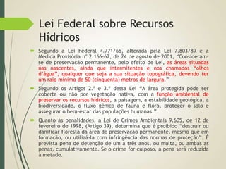 Lei Federal sobre Recursos
Hídricos
 Segundo a Lei Federal 4.771/65, alterada pela Lei 7.803/89 e a
Medida Provisória nº 2.166-67, de 24 de agosto de 2001, “Consideram-
se de preservação permanente, pelo efeito de Lei, as áreas situadas
nas nascentes, ainda que intermitentes e nos chamados “olhos
d’água”, qualquer que seja a sua situação topográfica, devendo ter
um raio mínimo de 50 (cinquenta) metros de largura.”
 Segundo os Artigos 2.º e 3.º dessa Lei “A área protegida pode ser
coberta ou não por vegetação nativa, com a função ambiental de
preservar os recursos hídricos, a paisagem, a estabilidade geológica, a
biodiversidade, o fluxo gênico de fauna e flora, proteger o solo e
assegurar o bem-estar das populações humanas.”
 Quanto às penalidades, a Lei de Crimes Ambientais 9.605, de 12 de
fevereiro de 1998, (Artigo 39), determina que é proibido “destruir ou
danificar floresta da área de preservação permanente, mesmo que em
formação, ou utilizá-la com infringência das normas de proteção”. É
prevista pena de detenção de um a três anos, ou multa, ou ambas as
penas, cumulativamente. Se o crime for culposo, a pena será reduzida
à metade.
 