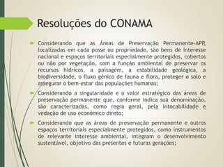 Resoluções do CONAMA
 Considerando que as Áreas de Preservação Permanente-APP,
localizadas em cada posse ou propriedade, são bens de interesse
nacional e espaços territoriais especialmente protegidos, cobertos
ou não por vegetação, com a função ambiental de preservar os
recursos hídricos, a paisagem, a estabilidade geológica, a
biodiversidade, o fluxo gênico de fauna e flora, proteger o solo e
assegurar o bem-estar das populações humanas;
 Considerando a singularidade e o valor estratégico das áreas de
preservação permanente que, conforme indica sua denominação,
são caracterizadas, como regra geral, pela intocabilidade e
vedação de uso econômico direto;
 Considerando que as áreas de preservação permanente e outros
espaços territoriais especialmente protegidos, como instrumentos
de relevante interesse ambiental, integram o desenvolvimento
sustentável, objetivo das presentes e futuras gerações;
 