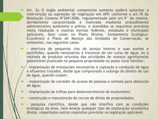  Art. 2o O órgão ambiental competente somente poderá autorizar a
intervenção ou supressão de vegetação em APP, conforme o art.10 da
Resolução Conama Nº369/2006, regulamentado pelo art.9° da mesma,
devidamente caracterizada e motivada mediante procedimento
administrativo autônomo e prévio, e atendidos os requisitos previstos
nesta resolução e noutras normas federais, estaduais e municipais
aplicáveis, bem como no Plano Diretor, Zoneamento Ecológico-
Econômico e Plano de Manejo das Unidades de Conservação, se
existentes, nos seguintes casos:
 - abertura de pequenas vias de acesso interno e suas pontes e
pontilhões, quando necessárias à travessia de um curso de água, ou à
retirada de produtos oriundos das atividades de manejo agroflorestal
sustentável praticado na pequena propriedade ou posse rural familiar;
 - implantação de instalações necessárias à captação e condução de água
e efluentes tratados, desde que comprovada a outorga do direito de uso
da água, quando couber;
 - implantação de corredor de acesso de pessoas e animais para obtenção
de água;
 - implantação de trilhas para desenvolvimento de ecoturismo;
 - construção e manutenção de cercas de divisa de propriedades;
 - pesquisa científica, desde que não interfira com as condições
ecológicas da área, nem enseje qualquer tipo de exploração econômica
direta, respeitados outros requisitos previstos na legislação aplicável;
 