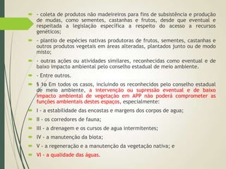  - coleta de produtos não madeireiros para fins de subsistência e produção
de mudas, como sementes, castanhas e frutos, desde que eventual e
respeitada a legislação específica a respeito do acesso a recursos
genéticos;
 - plantio de espécies nativas produtoras de frutos, sementes, castanhas e
outros produtos vegetais em áreas alteradas, plantados junto ou de modo
misto;
 - outras ações ou atividades similares, reconhecidas como eventual e de
baixo impacto ambiental pelo conselho estadual de meio ambiente.
 - Entre outros.
 § 1o Em todos os casos, incluindo os reconhecidos pelo conselho estadual
de meio ambiente, a intervenção ou supressão eventual e de baixo
impacto ambiental de vegetação em APP não poderá comprometer as
funções ambientais destes espaços, especialmente:
 I - a estabilidade das encostas e margens dos corpos de agua;
 II - os corredores de fauna;
 III - a drenagem e os cursos de agua intermitentes;
 IV - a manutenção da biota;
 V - a regeneração e a manutenção da vegetação nativa; e
 VI - a qualidade das águas.
 