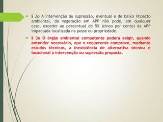  § 2o A intervenção ou supressão, eventual e de baixo impacto
ambiental, da vegetação em APP não pode, em qualquer
caso, exceder ao percentual de 5% (cinco por cento) da APP
impactada localizada na posse ou propriedade.
 § 3o O órgão ambiental competente poderá exigir, quando
entender necessário, que o requerente comprove, mediante
estudos técnicos, a inexistência de alternativa técnica e
locacional a intervenção ou supressão proposta.
 