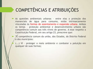 COMPETÊNCIAS E ATRIBUIÇÕES
 As questões ambientais urbanas – entre elas a proteção dos
mananciais de água para consumo, estão intrinsecamente
vinculadas às formas de assentamento e expansão urbana. Ambos
os temas – proteção ambiental e desenvolvimento urbano são
competência comum aos três níveis de governo. A esse respeito a
Constituição Federal, em seu artigo 23, prescreve que:
 “É competência comum da união, dos Estados, do Distrito Federal
e dos municípios:
 (...) VI – proteger o meio ambiente e combater a poluição em
qualquer de suas formas;
 