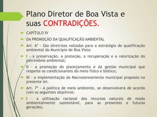 Plano Diretor de Boa Vista e
suas CONTRADIÇÕES.
 CAPÍTULO IV
 DA PROMOÇÃO DA QUALIFICAÇÃO AMBIENTAL
 Art. 6º - São diretrizes voltadas para a estratégia de qualificação
ambiental do Município de Boa Vista:
 I - a preservação, a proteção, a recuperação e a valorização do
patrimônio ambiental;
 II - a promoção do planejamento e da gestão municipal que
respeite os condicionantes do meio físico e biótico;
 III - a implementação do Macrozoneamento municipal proposto na
presente lei.
 Art. 7º - A política de meio ambiente, se desenvolverá de acordo
com os seguintes objetivos:
 I - a utilização racional dos recursos naturais de modo
ambientalmente sustentável, para as presentes e futuras
gerações;
 