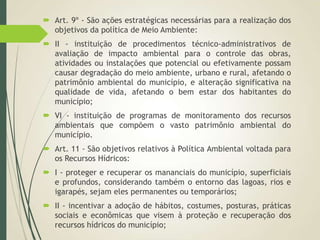  Art. 9º - São ações estratégicas necessárias para a realização dos
objetivos da política de Meio Ambiente:
 II - instituição de procedimentos técnico-administrativos de
avaliação de impacto ambiental para o controle das obras,
atividades ou instalações que potencial ou efetivamente possam
causar degradação do meio ambiente, urbano e rural, afetando o
patrimônio ambiental do município, e alteração significativa na
qualidade de vida, afetando o bem estar dos habitantes do
município;
 VI - instituição de programas de monitoramento dos recursos
ambientais que compõem o vasto patrimônio ambiental do
município.
 Art. 11 - São objetivos relativos à Política Ambiental voltada para
os Recursos Hídricos:
 I - proteger e recuperar os mananciais do município, superficiais
e profundos, considerando também o entorno das lagoas, rios e
igarapés, sejam eles permanentes ou temporários;
 II - incentivar a adoção de hábitos, costumes, posturas, práticas
sociais e econômicas que visem à proteção e recuperação dos
recursos hídricos do município;
 