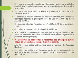  III - buscar a conscientização das interações entre as atividades
antrópicas e o meio hídrico para que sejam articuladas de maneira
sustentável.
 Art. 12 - São diretrizes da Política Ambiental voltada para os
Recursos Hídricos:
 I - observar a Política Nacional de Recursos Hídricos, nos termos da
legislação federal e principalmente da Lei nº 9.433, de 8 de
Janeiro de 1997;
 II - observar o Código Florestal, Lei nº 4.771, de 15 de setembro de
1965;
 III - definir metas de redução da poluição hídrica;
 IV - priorizar a preservação dos igarapés e lagoas inseridos nas
zonas sul/sudoeste da cidade por serem áreas menos degradadas e
passíveis de recuperação;
 V - preservar as cabeceiras e nascentes dos principais cursos
d'água da área urbana: Igarapé Grande e Caranã.
 Art. 13 - São ações estratégicas para a política de Recursos
Hídricos:
 III - dar continuidade e fomentar projetos de recuperação e
revitalização de igarapés e lagoas tanto permanentes como
temporárias;
 