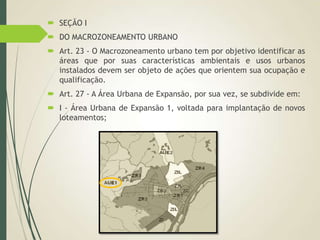  SEÇÃO I
 DO MACROZONEAMENTO URBANO
 Art. 23 - O Macrozoneamento urbano tem por objetivo identificar as
áreas que por suas características ambientais e usos urbanos
instalados devem ser objeto de ações que orientem sua ocupação e
qualificação.
 Art. 27 - A Área Urbana de Expansão, por sua vez, se subdivide em:
 I - Área Urbana de Expansão 1, voltada para implantação de novos
loteamentos;
 