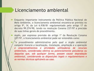 Licenciamento ambiental
 Enquanto importante instrumento da Política Pública Nacional do
Meio Ambiente, o licenciamento ambiental encontra-se previsto no
artigo 9º, IV, da Lei 6.938/81 regulamentado pelo artigo 17 do
decreto 99.274/90, tendo na resolução Conama 237/97 a precisão
de suas linhas gerais de procedimento.
 Assim, por expressa previsão do artigo 1º da Resolução Conama
237/97, o licenciamento ambiental pode ser entendido como:
 “o procedimento administrativo pelo qual o órgão ambiental
compete licencia a localização, instalação, ampliação e a operação
e empreendimentos e atividades utilizadoras de recursos
ambientais, consideradas efetiva ou potencialmente poluidoras ou
daquelas que, sob qualquer forma, possam causar degradação
ambiental, considerando as disposições legais e regulamentares e
as normas técnicas aplicáveis ao caso.
 