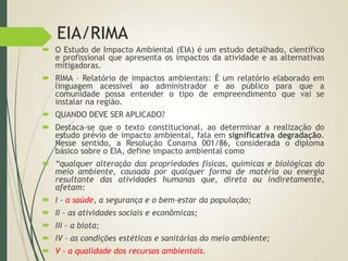 EIA/RIMA
 O Estudo de Impacto Ambiental (EIA) é um estudo detalhado, científico
e profissional que apresenta os impactos da atividade e as alternativas
mitigadoras.
 RIMA – Relatório de impactos ambientais: É um relatório elaborado em
linguagem acessível ao administrador e ao público para que a
comunidade possa entender o tipo de empreendimento que vai se
instalar na região.
 QUANDO DEVE SER APLICADO?
 Destaca-se que o texto constitucional, ao determinar a realização do
estudo prévio de impacto ambiental, fala em significativa degradação.
Nesse sentido, a Resolução Conama 001/86, considerada o diploma
básico sobre o EIA, define impacto ambiental como
 “qualquer alteração das propriedades físicas, químicas e biológicas do
meio ambiente, causada por qualquer forma de matéria ou energia
resultante das atividades humanas que, direta ou indiretamente,
afetam:
 I – a saúde, a segurança e o bem-estar da população;
 II – as atividades sociais e econômicas;
 III – a biota;
 IV – as condições estéticas e sanitárias do meio ambiente;
 V – a qualidade dos recursos ambientais.
 