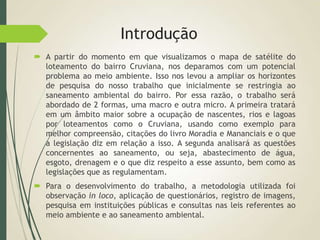 Introdução
 A partir do momento em que visualizamos o mapa de satélite do
loteamento do bairro Cruviana, nos deparamos com um potencial
problema ao meio ambiente. Isso nos levou a ampliar os horizontes
de pesquisa do nosso trabalho que inicialmente se restringia ao
saneamento ambiental do bairro. Por essa razão, o trabalho será
abordado de 2 formas, uma macro e outra micro. A primeira tratará
em um âmbito maior sobre a ocupação de nascentes, rios e lagoas
por loteamentos como o Cruviana, usando como exemplo para
melhor compreensão, citações do livro Moradia e Mananciais e o que
a legislação diz em relação a isso. A segunda analisará as questões
concernentes ao saneamento, ou seja, abastecimento de água,
esgoto, drenagem e o que diz respeito a esse assunto, bem como as
legislações que as regulamentam.
 Para o desenvolvimento do trabalho, a metodologia utilizada foi
observação in loco, aplicação de questionários, registro de imagens,
pesquisa em instituições públicas e consultas nas leis referentes ao
meio ambiente e ao saneamento ambiental.
 
