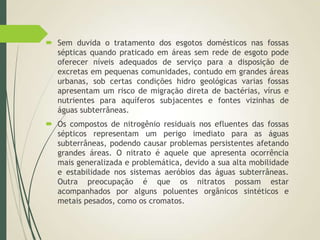  Sem duvida o tratamento dos esgotos domésticos nas fossas
sépticas quando praticado em áreas sem rede de esgoto pode
oferecer níveis adequados de serviço para a disposição de
excretas em pequenas comunidades, contudo em grandes áreas
urbanas, sob certas condições hidro geológicas varias fossas
apresentam um risco de migração direta de bactérias, vírus e
nutrientes para aquíferos subjacentes e fontes vizinhas de
águas subterrâneas.
 Os compostos de nitrogênio residuais nos efluentes das fossas
sépticos representam um perigo imediato para as águas
subterrâneas, podendo causar problemas persistentes afetando
grandes áreas. O nitrato é aquele que apresenta ocorrência
mais generalizada e problemática, devido a sua alta mobilidade
e estabilidade nos sistemas aeróbios das águas subterrâneas.
Outra preocupação é que os nitratos possam estar
acompanhados por alguns poluentes orgânicos sintéticos e
metais pesados, como os cromatos.
 
