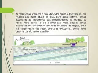  As mais sérias ameaças à qualidade das águas subterrâneas, em
relação aos guias atuais da OMS para água potável, estão
associadas ao incremento das concentrações de nitrato, os
riscos mais sérios e de ocorrências mais amplas estão
associados ao saneamento sem rede de coleta de esgoto, ou a
má conservação das redes coletoras existentes, como ficou
caracterizando neste trabalho.
 