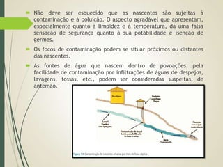  Não deve ser esquecido que as nascentes são sujeitas à
contaminação e à poluição. O aspecto agradável que apresentam,
especialmente quanto à limpidez e à temperatura, dá uma falsa
sensação de segurança quanto à sua potabilidade e isenção de
germes.
 Os focos de contaminação podem se situar próximos ou distantes
das nascentes.
 As fontes de água que nascem dentro de povoações, pela
facilidade de contaminação por infiltrações de águas de despejos,
lavagens, fossas, etc., podem ser consideradas suspeitas, de
antemão.
 