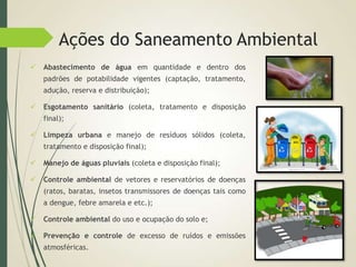 Ações do Saneamento Ambiental
 Abastecimento de água em quantidade e dentro dos
padrões de potabilidade vigentes (captação, tratamento,
adução, reserva e distribuição);
 Esgotamento sanitário (coleta, tratamento e disposição
final);
 Limpeza urbana e manejo de resíduos sólidos (coleta,
tratamento e disposição final);
 Manejo de águas pluviais (coleta e disposição final);
 Controle ambiental de vetores e reservatórios de doenças
(ratos, baratas, insetos transmissores de doenças tais como
a dengue, febre amarela e etc.);
 Controle ambiental do uso e ocupação do solo e;
 Prevenção e controle de excesso de ruídos e emissões
atmosféricas.
 