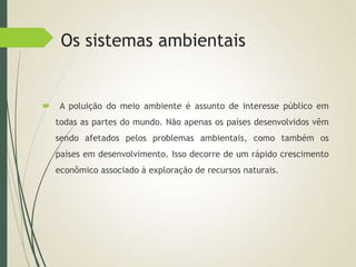 Os sistemas ambientais
 A poluição do meio ambiente é assunto de interesse público em
todas as partes do mundo. Não apenas os países desenvolvidos vêm
sendo afetados pelos problemas ambientais, como também os
países em desenvolvimento. Isso decorre de um rápido crescimento
econômico associado à exploração de recursos naturais.
 