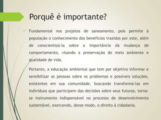 Porquê é importante?
 Fundamental nos projetos de saneamento, pois permite à
população o conhecimento dos benefícios trazidos por este, além
de conscientizá-la sobre a importância da mudança de
comportamento, visando a preservação do meio ambiente e
qualidade de vida.
 Portanto, a educação ambiental que tem por objetivo informar e
sensibilizar as pessoas sobre os problemas e possíveis soluções,
existentes em sua comunidade, buscando transformá-las em
indivíduos que participem das decisões sobre seus futuros, torna-
se instrumento indispensável no processo de desenvolvimento
sustentável, exercendo, desse modo, o direito à cidadania.
 
