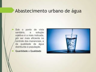 Abastecimento urbano de água
 Sob o ponto de vista
sanitário, a solução
coletiva é a mais indicada,
por ser mais eficiente no
controle dos mananciais, e
da qualidade da água
distribuída à população.
 Quantidade x Qualidade
 