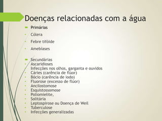 Doenças relacionadas com a água
 Primárias
• Cólera
• Febre tifóide
• Amebíases
 Secundárias
• Ascaridioses
• Infecções nos olhos, garganta e ouvidos
• Cáries (carência de flúor)
• Bócio (carência de iodo)
• Fluorose (excesso de flúor)
• Ancilostomose
• Esquistossomose
• Poliomielite,
• Solitária
• Leptospirose ou Doença de Weil
• Tuberculose
• Infecções generalizadas
 