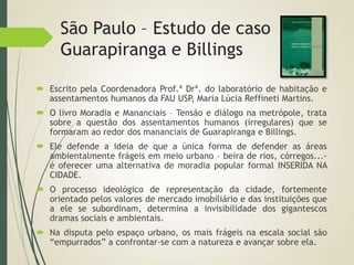 São Paulo – Estudo de caso
Guarapiranga e Billings
 Escrito pela Coordenadora Prof.ª Drª. do laboratório de habitação e
assentamentos humanos da FAU USP, Maria Lúcia Reffineti Martins.
 O livro Moradia e Mananciais – Tensão e diálogo na metrópole, trata
sobre a questão dos assentamentos humanos (irregulares) que se
formaram ao redor dos mananciais de Guarapiranga e Billings.
 Ele defende a ideia de que a única forma de defender as áreas
ambientalmente frágeis em meio urbano – beira de rios, córregos...-
é oferecer uma alternativa de moradia popular formal INSERIDA NA
CIDADE.
 O processo ideológico de representação da cidade, fortemente
orientado pelos valores de mercado imobiliário e das instituições que
a ele se subordinam, determina a invisibilidade dos gigantescos
dramas sociais e ambientais.
 Na disputa pelo espaço urbano, os mais frágeis na escala social são
“empurrados” a confrontar-se com a natureza e avançar sobre ela.
 