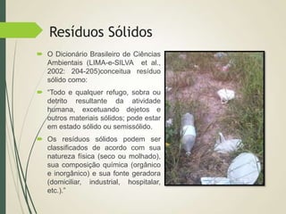 Resíduos Sólidos
 O Dicionário Brasileiro de Ciências
Ambientais (LIMA-e-SILVA et al.,
2002: 204-205)conceitua resíduo
sólido como:
 “Todo e qualquer refugo, sobra ou
detrito resultante da atividade
humana, excetuando dejetos e
outros materiais sólidos; pode estar
em estado sólido ou semissólido.
 Os resíduos sólidos podem ser
classificados de acordo com sua
natureza física (seco ou molhado),
sua composição química (orgânico
e inorgânico) e sua fonte geradora
(domiciliar, industrial, hospitalar,
etc.).”
 