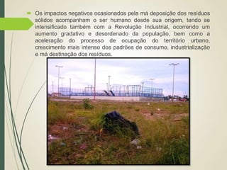  Os impactos negativos ocasionados pela má deposição dos resíduos
sólidos acompanham o ser humano desde sua origem, tendo se
intensificado também com a Revolução Industrial, ocorrendo um
aumento gradativo e desordenado da população, bem como a
aceleração do processo de ocupação do território urbano,
crescimento mais intenso dos padrões de consumo, industrialização
e má destinação dos resíduos.
 
