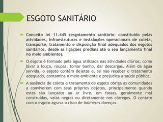 ESGOTO SANITÁRIO
 Conceito lei 11.445 (esgotamento sanitário: constituído pelas
atividades, infraestruturas e instalações operacionais de coleta,
transporte, tratamento e disposição final adequados dos esgotos
sanitários, desde as ligações prediais até o seu lançamento final
no meio ambiente).
 O esgoto é formado pela água utilizada nas atividades diárias, como
lavar a louça, roupas, tomar banho, dar descargas. Além da água
servida, o esgoto contém dejetos e, se não receber o tratamento
adequado, contamina o meio ambiente e prejudica a saúde pública.
 A ausência de coleta e tratamento de esgoto obriga as comunidades
a conviverem com seus próprios dejetos, principalmente quando
estes são lançados ao ar livre, em fossas, geralmente mal
construídas, valas negras ou diretamente nos córregos. O contato
com o esgoto agrava o risco de inúmeras doenças.
 