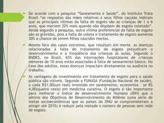  De acordo com a pesquisa “Saneamento e Saúde”, do Instituto Trata
Brasil “as respostas das mães relativas a seus filhos caçulas indicam
que as principais vítimas da falta de esgoto são as crianças de 1 a 6
anos, que morrem 32% mais quando não dispõem de esgoto coletado”.
Ainda segundo a pesquisa, outra vítima preferencial da falta de esgoto
são as grávidas, pois a falta de coleta e tratamento de esgoto aumenta
30% a chance de terem filhos nascidos mortos.
 Mesmo fora dos casos extremos, que resultam em morte, as doenças
relacionadas à falta de tratamento de esgoto prejudicam o
desenvolvimento e a freqüência das crianças às aulas. Segundo o
BNDES, no Brasil, 65% das internações hospitalares de crianças
menores de 10 anos estão associadas à falta de saneamento básico. No
caso dos adultos, essas doenças impactam diretamente na ausência no
trabalho.
 As vantagens do investimento em tratamento de esgoto para a saúde
pública são visíveis. Segundo a FUNASA (Fundação Nacional de saúde),
a cada R$1,00(um real) investido em saneamento, economiza – se R$
4,00(quatro reais) em medicina curativa. O esgoto é tão importante
para melhorar o Índice de desenvolvimento Humano (IDH) que o
sétimo dos Objetivos de Desenvolvimento do Milênio (uma série de
metas socioeconômicas que os países da ONU se comprometeram a
atingir até 2015) é reduzir pela metade o número de pessoas sem rede
de esgoto.
 