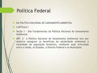 Política Federal
 DA POLÍTICA NACIONAL DE SANEAMENTO AMBIENTAL
 CAPÍTULO I
 Seção 1 - Dos Fundamentos da Política Nacional de Saneamento
Ambiental
 ART. 2° A Política Nacional de Saneamento Ambiental tem por
objetivo assegurar os benefícios da salubridade ambiental à
totalidade da população brasileira, mediante ação articulada
entre a União, os Estados, o Distrito Federal e os Municípios.
 