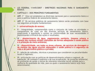  LEI FEDERAL 11445/2007 – DIRETRIZES NACIONAIS PARA O SANEAMENTO
BÁSICO.
 CAPÍTULO I - DOS PRINCÍPIOS FUNDAMENTAIS
 ART. 1° Esta Lei estabelece as diretrizes nacionais para o saneamento básico e
para a política federal de saneamento básico.
 ART. 2° Os serviços públicos de saneamento básico serão prestados com base
nos seguintes princípios fundamentais:
 I - universalização do acesso;
 II - integralidade, compreendida como o conjunto de todas as atividades e
componentes de cada um dos diversos serviços de saneamento básico,
propiciando à população o acesso na conformidade de suas necessidades e
maximizando a eficácia das ações e resultados;
 III - abastecimento de água, esgotamento sanitário, limpeza urbana e
manejo dos resíduos sólidos realizados de formas adequadas à saúde pública
e à proteção do meio ambiente;
 IV - disponibilidade, em todas as áreas urbanas, de serviços de drenagem e
de manejo das águas pluviais adequados à saúde pública e à segurança da
vida e do patrimônio público e privado;
 V - adoção de métodos, técnicas e processos que considerem as peculiaridades
locais e regionais;
 VI - articulação com as políticas de desenvolvimento urbano e regional, de
habitação, de combate à pobreza e de sua erradicação, de proteção ambiental,
de promoção da saúde e outras de relevante interesse social voltada para a
melhoria da qualidade de vida, para as quais o saneamento básico seja fator
determinante;
 