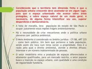  Considerando que o território tem dimensão finita e que a
população urbana crescente deve acomodar-se em algum lugar,
para que o espaço urbanizado não avance sobre áreas
protegidas, e sobre espaço natural de um modo geral, é
necessário, de alguma forma intensificar seu uso, superar
desperdícios e democratizá-lo.
 A falta de moradia, leva população do estado de São Paulo a
ocupar justamente essas regiões frágeis ambientalmente.
 Há a necessidade de criar mecanismos onde a política urbana
converse com política ambiental.
 O Meio Ambiente é considerado no âmbito jurídico – CF/88, ART 225
- como bem público. Um bem que pertence a toda população,
sendo assim ele toca num tema social: a propriedade. Esta é a
razão pela qual o direito ambiental, atende a direitos difusos:
interesse e um número indeterminado de pessoas.
 O setor imobiliário mira a produção de espaços diferenciados e
altamente qualificados, para um mercado restrito, o setor popular
busca a inserção no espaço urbano, com qualidade e uma condição
de regularidade fundiária.
 