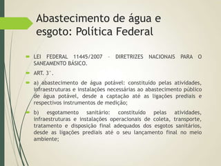 Abastecimento de água e
esgoto: Política Federal
 LEI FEDERAL 11445/2007 – DIRETRIZES NACIONAIS PARA O
SANEAMENTO BÁSICO.
 ART. 3°.
 a) abastecimento de água potável: constituído pelas atividades,
infraestruturas e instalações necessárias ao abastecimento público
de água potável, desde a captação até as ligações prediais e
respectivos instrumentos de medição;
 b) esgotamento sanitário: constituído pelas atividades,
infraestruturas e instalações operacionais de coleta, transporte,
tratamento e disposição final adequados dos esgotos sanitários,
desde as ligações prediais até o seu lançamento final no meio
ambiente;
 