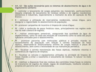  Art. 62 - São ações necessárias para os sistemas de abastecimento de água e de
esgotamento sanitário:
 I - controlar o lançamento de cargas poluentes nos mananciais, particularmente
daquela originada do lançamento de resíduos sólidos e de esgotos clandestinos
domésticos e industriais, especialmente a montante da área de captação do Rio
Branco;
 II - estimular a utilização de reservatórios residenciais, caixas d'água, para
assegurar a regularidade no abastecimento da população;
 III - promover campanhas de incentivo à limpeza de caixas d'água;
 IV - inibir a confecção de poços freáticos rasos, principalmente nas regiões onde
não há rede coletora de esgotos;
 V - realizar amostragens semestrais, assegurando boa qualidade da água de
abastecimento, tanto na saída das estações de tratamento como na saída dos poços
tubulares utilizados para o abastecimento;
 VI - promover parcerias com instituições públicas e privadas visando ao
esclarecimento da população com relação à correta instalação da fossa
séptica, observando-se distanciamento mínimo de corpos hídricos e poços de
abastecimento, bem como a necessidade de sua manutenção periódica;
 VII - fiscalizar a correta manutenção das fossas sépticas, mediante vistorias e
conferência de registros de limpeza;
 X - fiscalizar os veículos e equipamentos utilizados na atividade de limpeza de
fossas visando a evitar o vazamento e lançamento de resíduos "in natura" no meio
ambiente;
 XI - viabilizar a disposição final dos resíduos dos caminhões limpa-fossas no sistema
de tratamento de esgotos da cidade, lagoas de estabilização, mediante estudos e
projetos em parceria com a concessionária;
 