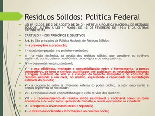 Resíduos Sólidos: Política Federal
 LEI Nº 12.305, DE 2 DE AGOSTO DE 2010 - INSTITUI A POLÍTICA NACIONAL DE RESÍDUOS
SÓLIDOS; ALTERA A LEI N° 9.605, DE 12 DE FEVEREIRO DE 1998; E DÁ OUTRAS
PROVIDÊNCIAS.
 CAPÍTULO II - DOS PRINCÍPIOS E OBJETIVOS
 Art. 6o São princípios da Política Nacional de Resíduos Sólidos:
 I - a prevenção e a precaução;
 II - o poluidor-pagador e o protetor-recebedor;
 III - a visão sistêmica, na gestão dos resíduos sólidos, que considere as variáveis
ambiental, social, cultural, econômica, tecnológica e de saúde pública;
 IV - o desenvolvimento sustentável;
 V - a eco eficiência, mediante a compatibilização entre o fornecimento, a preços
competitivos, de bens e serviços qualificados que satisfaçam as necessidades humanas
e tragam qualidade de vida e a redução do impacto ambiental e do consumo de
recursos naturais a um nível, no mínimo, equivalente à capacidade de sustentação
estimada do planeta;
 VI - a cooperação entre as diferentes esferas do poder público, o setor empresarial e
demais segmentos da sociedade;
 VII - a responsabilidade compartilhada pelo ciclo de vida dos produtos;
 VIII - o reconhecimento do resíduo sólido reutilizável e reciclável como um bem
econômico e de valor social, gerador de trabalho e renda e promotor de cidadania;
 IX - o respeito às diversidades locais e regionais;
 X - o direito da sociedade à informação e ao controle social;
 