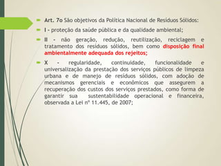  Art. 7o São objetivos da Política Nacional de Resíduos Sólidos:
 I - proteção da saúde pública e da qualidade ambiental;
 II - não geração, redução, reutilização, reciclagem e
tratamento dos resíduos sólidos, bem como disposição final
ambientalmente adequada dos rejeitos;
 X - regularidade, continuidade, funcionalidade e
universalização da prestação dos serviços públicos de limpeza
urbana e de manejo de resíduos sólidos, com adoção de
mecanismos gerenciais e econômicos que assegurem a
recuperação dos custos dos serviços prestados, como forma de
garantir sua sustentabilidade operacional e financeira,
observada a Lei nº 11.445, de 2007;
 