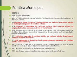 Política Municipal
 SEÇÃO III
 DOS RESÍDUOS SÓLIDOS
 Art. 67 - São objetivos relativos à Política de Saneamento Ambiental voltada para os
Resíduos Sólidos:
 I - proteger a saúde humana e o meio ambiente por meio do controle do manejo
e destinação adequados de resíduos sólidos;
 II - preservar a qualidade dos recursos hídricos pelo controle efetivo da
disposição final de resíduos em áreas de mananciais;
 III - promover oportunidade de trabalho e renda por meio do aproveitamento de
resíduos domiciliares, comerciais, industriais e de construção civil, em condições
seguras e saudáveis;
 IV - minimizar a geração de resíduos sólidos por meio da adoção da política de
reduzir, reutilizar e Reciclar;
 V - dar tratamento e disposição final ambientalmente adequado aos resíduos
sólidos remanescentes;
 VI - orientar e controlar a segregação, o acondicionamento e a disposição de
resíduos por meio da educação ambiental e fiscalização efetivas;
 VII - recuperar áreas públicas degradadas ou contaminadas;
 VIII - aperfeiçoar o sistema de limpeza urbana garantindo sua eficiência.
 
