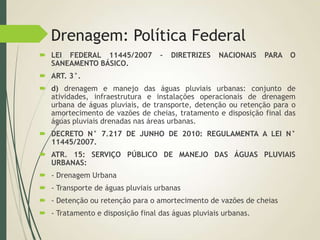 Drenagem: Política Federal
 LEI FEDERAL 11445/2007 – DIRETRIZES NACIONAIS PARA O
SANEAMENTO BÁSICO.
 ART. 3°.
 d) drenagem e manejo das águas pluviais urbanas: conjunto de
atividades, infraestrutura e instalações operacionais de drenagem
urbana de águas pluviais, de transporte, detenção ou retenção para o
amortecimento de vazões de cheias, tratamento e disposição final das
águas pluviais drenadas nas áreas urbanas.
 DECRETO N° 7.217 DE JUNHO DE 2010: REGULAMENTA A LEI N°
11445/2007.
 ATR. 15: SERVIÇO PÚBLICO DE MANEJO DAS ÁGUAS PLUVIAIS
URBANAS:
 - Drenagem Urbana
 - Transporte de águas pluviais urbanas
 - Detenção ou retenção para o amortecimento de vazões de cheias
 - Tratamento e disposição final das águas pluviais urbanas.
 
