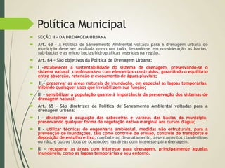 Política Municipal
 SEÇÃO II - DA DRENAGEM URBANA
 Art. 63 - A Política de Saneamento Ambiental voltada para a drenagem urbana do
município deve ser avaliada como um todo, levando-se em consideração as bacias,
sub-bacias e as micro bacias hidrográficas inseridas na região.
 Art. 64 - São objetivos da Política de Drenagem Urbana:
 I -estabelecer a sustentabilidade do sistema de drenagem, preservando-se o
sistema natural, combinando-o com elementos construídos, garantindo o equilíbrio
entre absorção, retenção e escoamento de águas pluviais;
 II - preservar as áreas naturais de inundação, em especial as lagoas temporárias,
inibindo quaisquer usos que inviabilizem sua função;
 III - sensibilizar a população quanto à importância da preservação dos sistemas de
drenagem natural;
 Art. 65 - São diretrizes da Política de Saneamento Ambiental voltadas para a
drenagem urbana:
 I - disciplinar a ocupação das cabeceiras e várzeas das bacias do município,
preservando qualquer forma de vegetação nativa marginal aos cursos d'água;
 II - utilizar técnicas de engenharia ambiental, medidas não estruturais, para a
prevenção de inundações, tais como controle de erosão, controle de transporte e
deposição de entulho e lixo, combate ao desmatamento, assentamentos clandestinos
ou não, e outros tipos de ocupações nas áreas com interesse para drenagem;
 III - recuperar as áreas com interesse para drenagem, principalmente aquelas
inundáveis, como as lagoas temporárias e seu entorno.
 