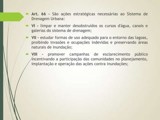 Art. 66 - São ações estratégicas necessárias ao Sistema de
Drenagem Urbana:
 VI - limpar e manter desobstruídos os cursos d'água, canais e
galerias do sistema de drenagem;
 VII - estudar formas de uso adequado para o entorno das lagoas,
proibindo invasões e ocupações indevidas e preservando áreas
naturais de inundação;
 VIII - promover campanhas de esclarecimento público
incentivando a participação das comunidades no planejamento,
implantação e operação das ações contra inundações;
 