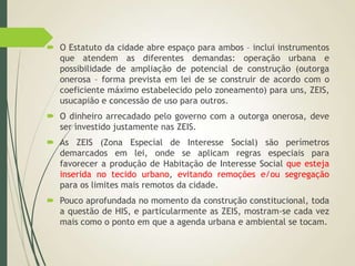 O Estatuto da cidade abre espaço para ambos – inclui instrumentos
que atendem as diferentes demandas: operação urbana e
possibilidade de ampliação de potencial de construção (outorga
onerosa – forma prevista em lei de se construir de acordo com o
coeficiente máximo estabelecido pelo zoneamento) para uns, ZEIS,
usucapião e concessão de uso para outros.
 O dinheiro arrecadado pelo governo com a outorga onerosa, deve
ser investido justamente nas ZEIS.
 As ZEIS (Zona Especial de Interesse Social) são perímetros
demarcados em lei, onde se aplicam regras especiais para
favorecer a produção de Habitação de Interesse Social que esteja
inserida no tecido urbano, evitando remoções e/ou segregação
para os limites mais remotos da cidade.
 Pouco aprofundada no momento da construção constitucional, toda
a questão de HIS, e particularmente as ZEIS, mostram-se cada vez
mais como o ponto em que a agenda urbana e ambiental se tocam.
 