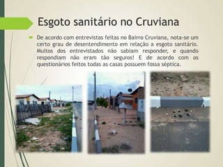 Esgoto sanitário no Cruviana
 De acordo com entrevistas feitas no Bairro Cruviana, nota-se um
certo grau de desentendimento em relação a esgoto sanitário.
Muitos dos entrevistados não sabiam responder, e quando
respondiam não eram tão seguros! E de acordo com os
questionários feitos todas as casas possuem fossa séptica.
 